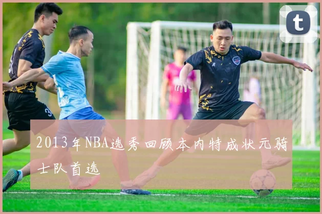 2013年NBA选秀回顾本内特成状元骑士队首选