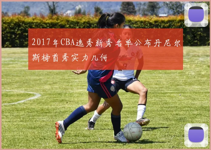 2017年CBA选秀新秀名单公布丹尼尔斯榜首秀实力几何