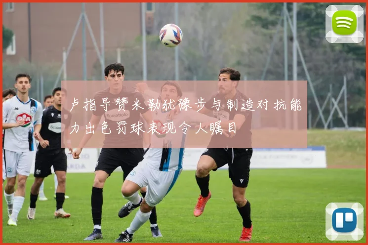 卢指导赞米勒犹豫步与制造对抗能力出色罚球表现令人瞩目