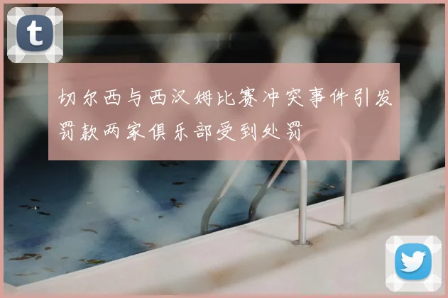 切尔西与西汉姆比赛冲突事件引发罚款两家俱乐部受到处罚
