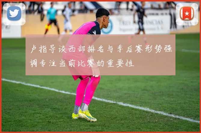卢指导谈西部排名与季后赛形势强调专注当前比赛的重要性
