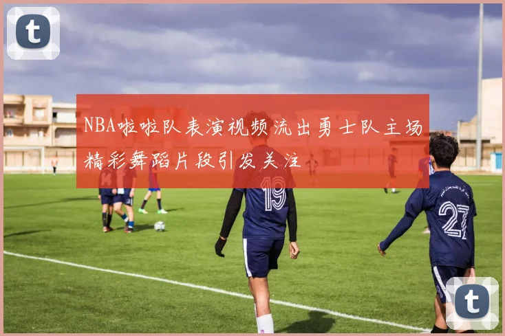 NBA啦啦队表演视频流出勇士队主场精彩舞蹈片段引发关注