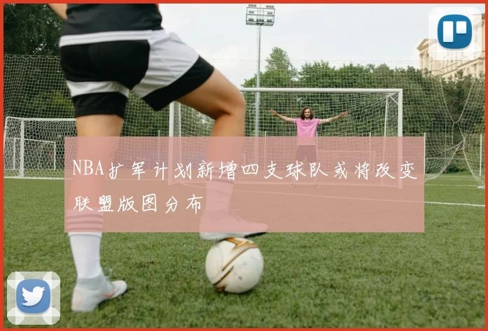 NBA扩军计划新增四支球队或将改变联盟版图分布