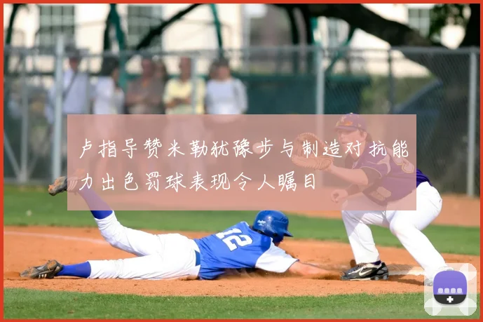 卢指导赞米勒犹豫步与制造对抗能力出色罚球表现令人瞩目