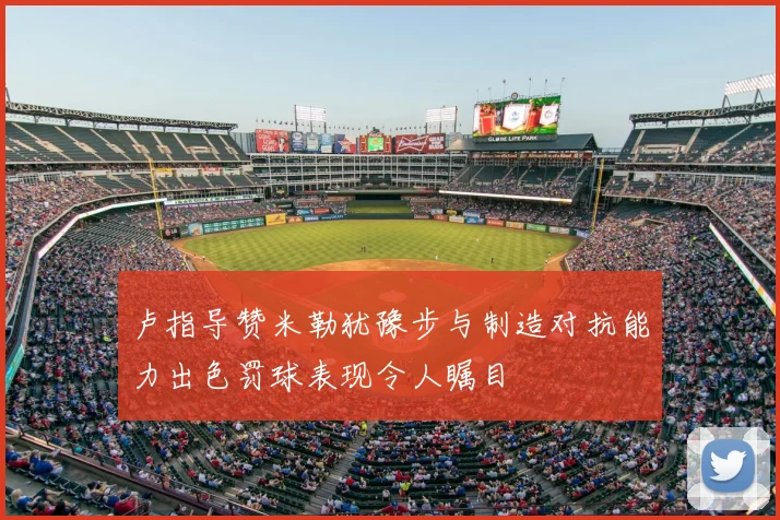 卢指导赞米勒犹豫步与制造对抗能力出色罚球表现令人瞩目