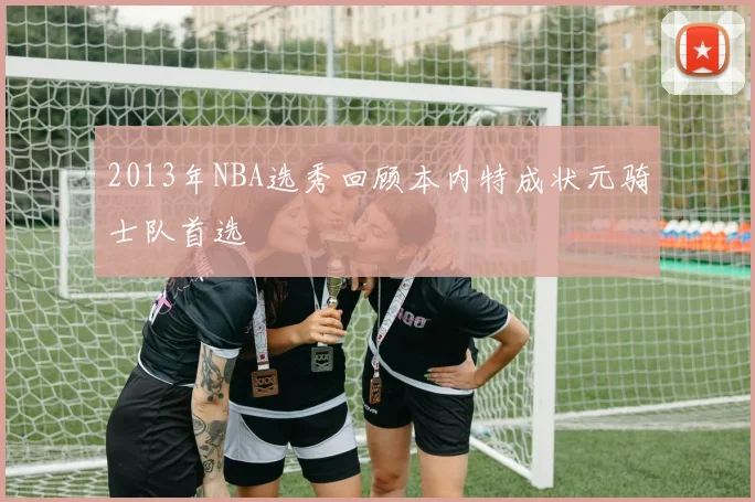 2013年NBA选秀回顾本内特成状元骑士队首选