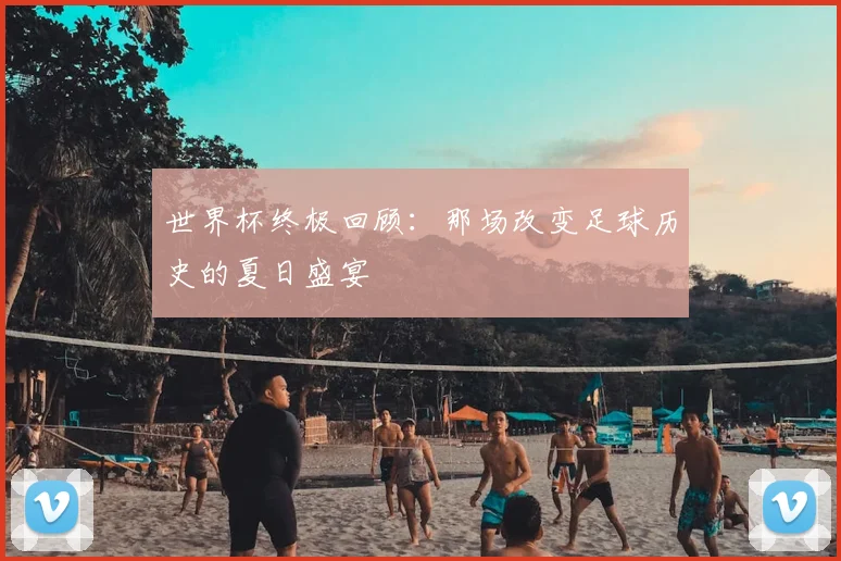 世界杯终极回顾：那场改变足球历史的夏日盛宴