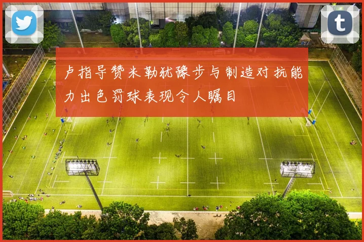 卢指导赞米勒犹豫步与制造对抗能力出色罚球表现令人瞩目
