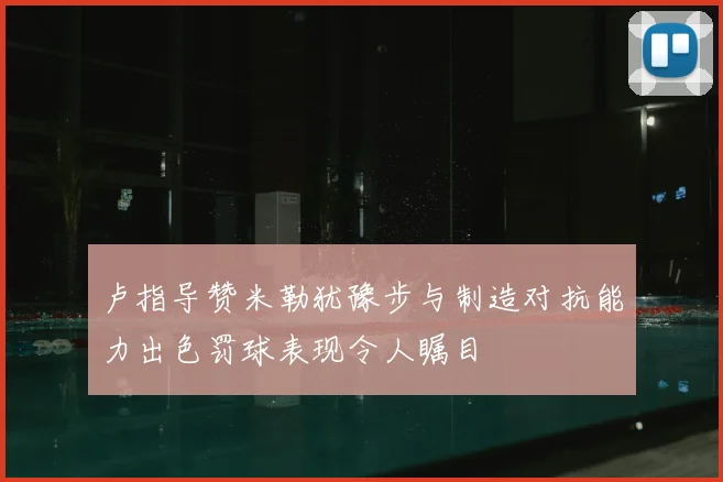 卢指导赞米勒犹豫步与制造对抗能力出色罚球表现令人瞩目