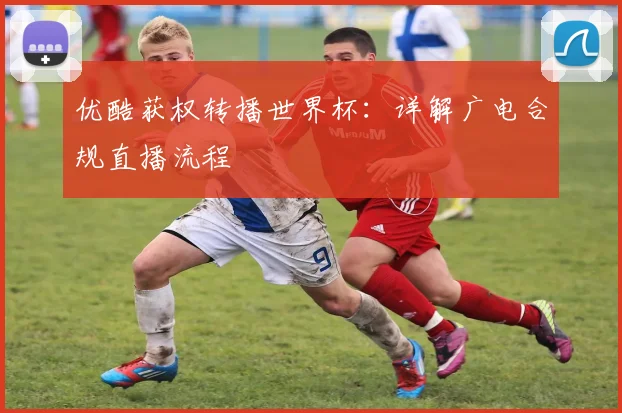 优酷获权转播世界杯:详解广电合规直播流程