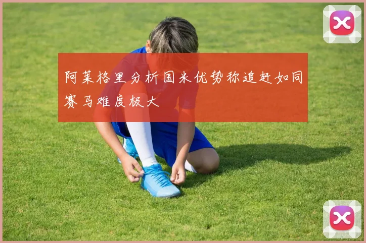 阿莱格里分析国米优势称追赶如同赛马难度极大