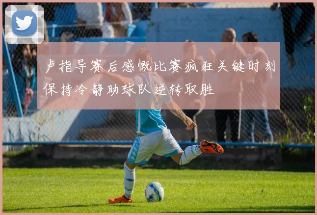 卢指导赛后感慨比赛疯狂关键时刻保持冷静助球队逆转取胜