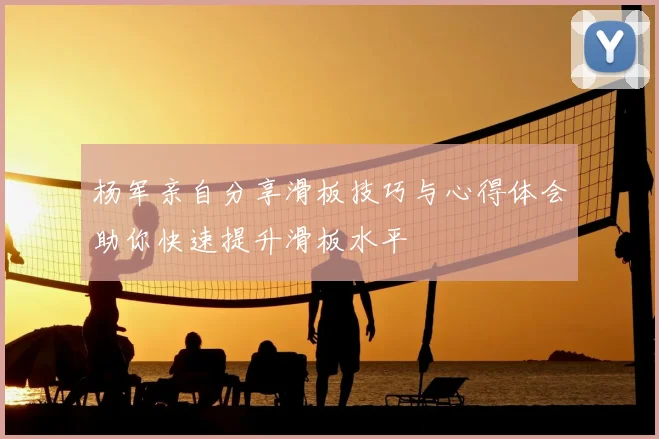 杨军亲自分享滑板技巧与心得体会助你快速提升滑板水平