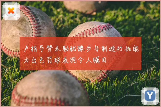 卢指导赞米勒犹豫步与制造对抗能力出色罚球表现令人瞩目
