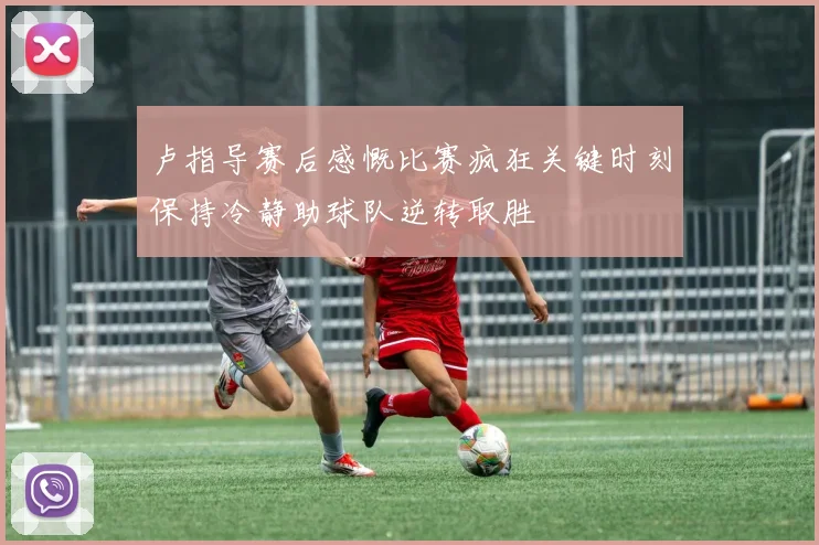 卢指导赛后感慨比赛疯狂关键时刻保持冷静助球队逆转取胜