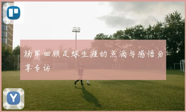 杨军回顾足球生涯的点滴与感悟分享专访