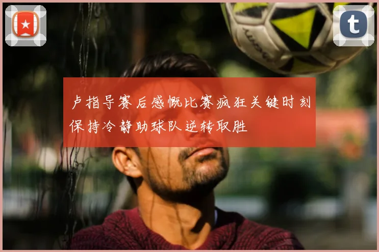 卢指导赛后感慨比赛疯狂关键时刻保持冷静助球队逆转取胜
