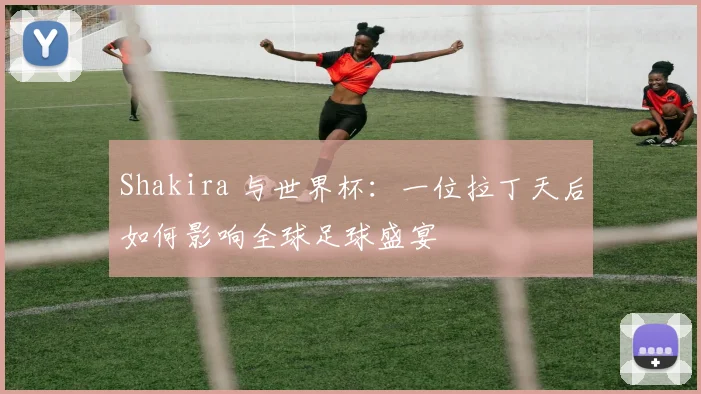 Shakira 与世界杯：一位拉丁天后如何影响全球足球盛宴