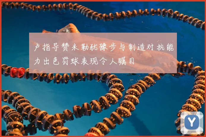 卢指导赞米勒犹豫步与制造对抗能力出色罚球表现令人瞩目