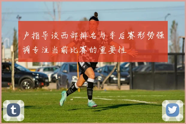 卢指导谈西部排名与季后赛形势强调专注当前比赛的重要性