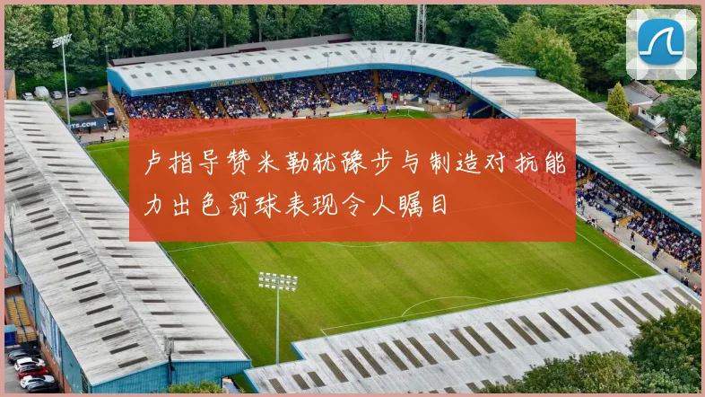 卢指导赞米勒犹豫步与制造对抗能力出色罚球表现令人瞩目