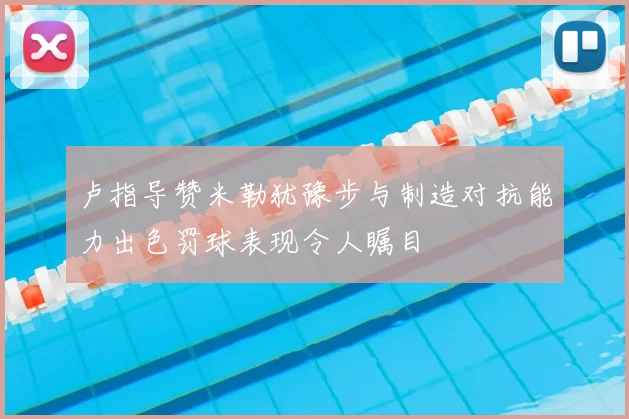 卢指导赞米勒犹豫步与制造对抗能力出色罚球表现令人瞩目