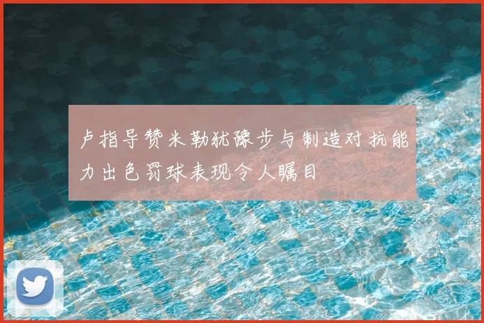 卢指导赞米勒犹豫步与制造对抗能力出色罚球表现令人瞩目