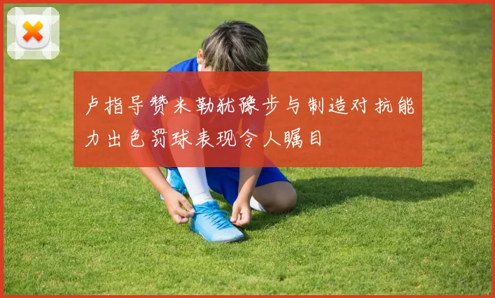 卢指导赞米勒犹豫步与制造对抗能力出色罚球表现令人瞩目