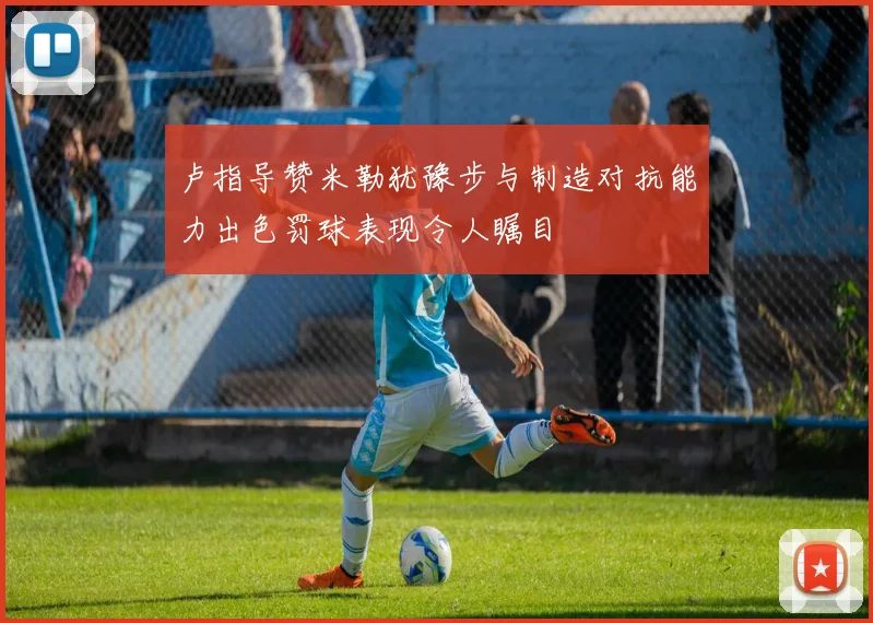 卢指导赞米勒犹豫步与制造对抗能力出色罚球表现令人瞩目