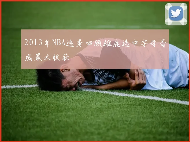 2013年NBA选秀回顾雄鹿选中字母哥成最大收获