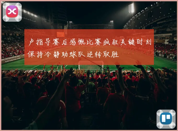 卢指导赛后感慨比赛疯狂关键时刻保持冷静助球队逆转取胜