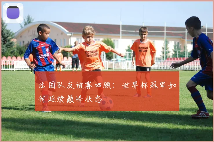 法国队友谊赛回顾：世界杯冠军如何延续巅峰状态
