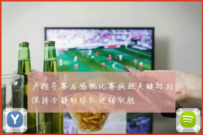 卢指导赛后感慨比赛疯狂关键时刻保持冷静助球队逆转取胜
