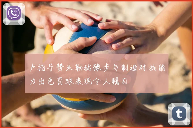 卢指导赞米勒犹豫步与制造对抗能力出色罚球表现令人瞩目