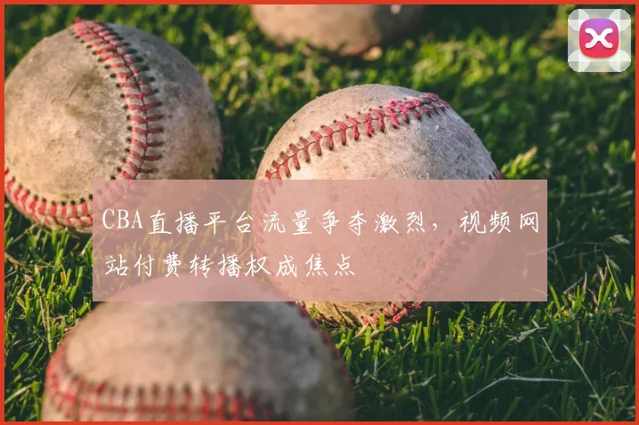 CBA直播平台流量争夺激烈，视频网站付费转播权成焦点