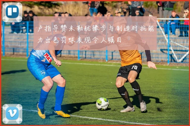 卢指导赞米勒犹豫步与制造对抗能力出色罚球表现令人瞩目