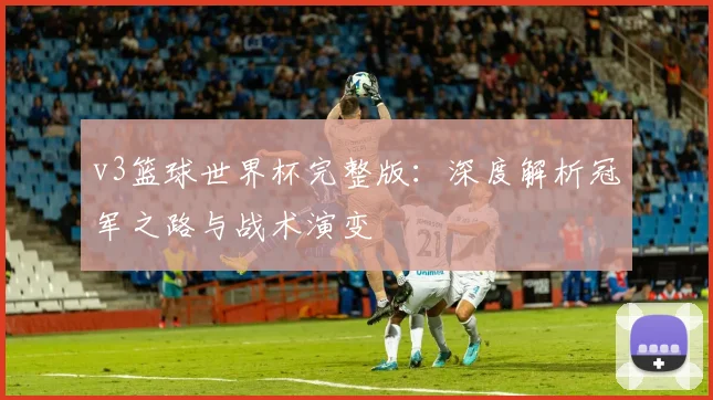 v3篮球世界杯完整版:深度解析冠军之路与战术演变