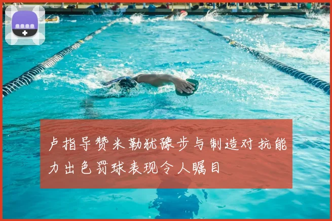 卢指导赞米勒犹豫步与制造对抗能力出色罚球表现令人瞩目