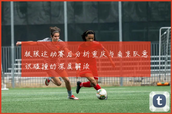 极限运动赛后分析重庆与南京队意识碰撞的深度解读