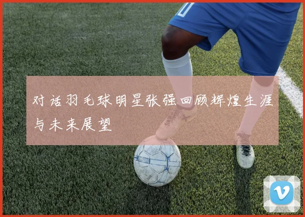 对话羽毛球明星张强回顾辉煌生涯与未来展望