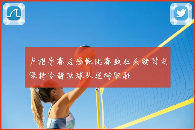 卢指导赛后感慨比赛疯狂关键时刻保持冷静助球队逆转取胜