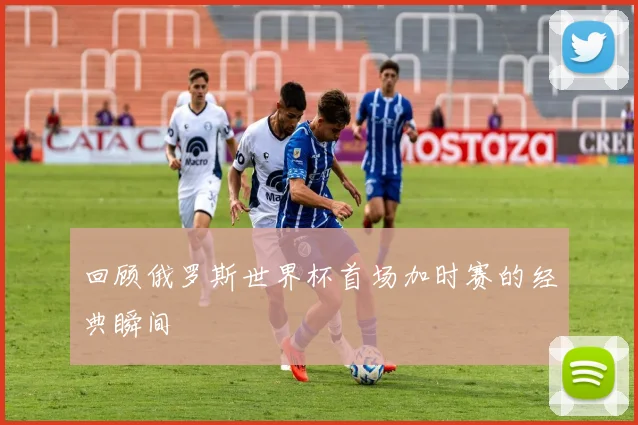 回顾俄罗斯世界杯首场加时赛的经典瞬间