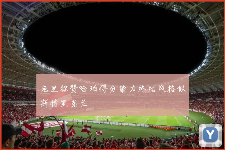 老里称赞哈珀得分能力终结风格似斯特里克兰