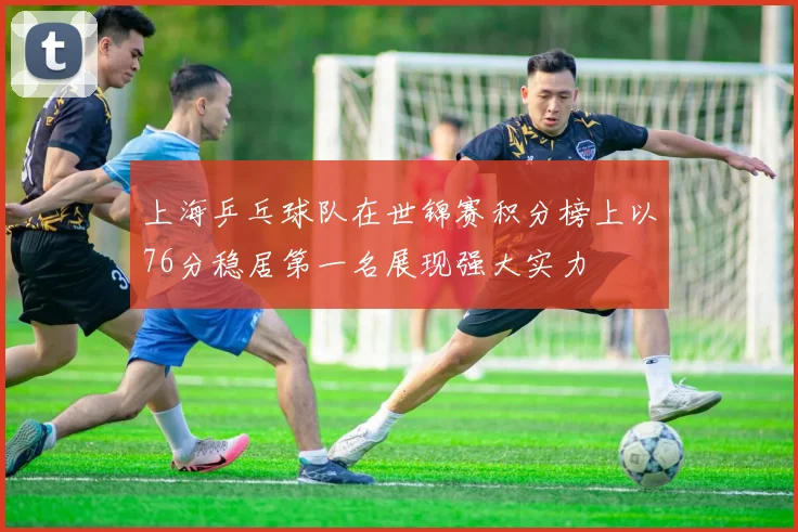 上海乒乓球队在世锦赛积分榜上以76分稳居第一名展现强大实力
