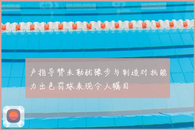 卢指导赞米勒犹豫步与制造对抗能力出色罚球表现令人瞩目