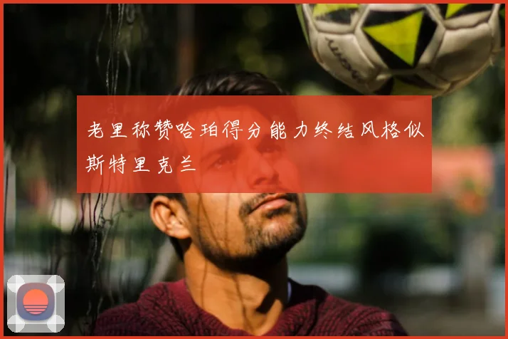 老里称赞哈珀得分能力终结风格似斯特里克兰