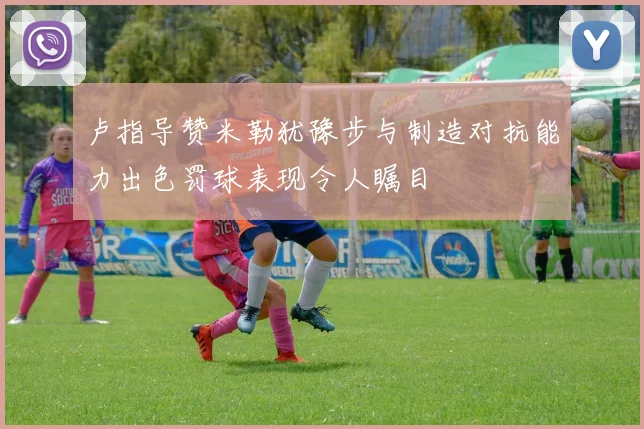 卢指导赞米勒犹豫步与制造对抗能力出色罚球表现令人瞩目