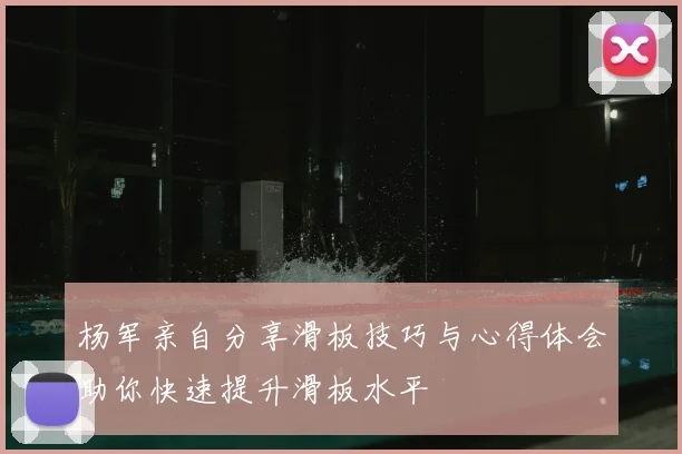杨军亲自分享滑板技巧与心得体会助你快速提升滑板水平