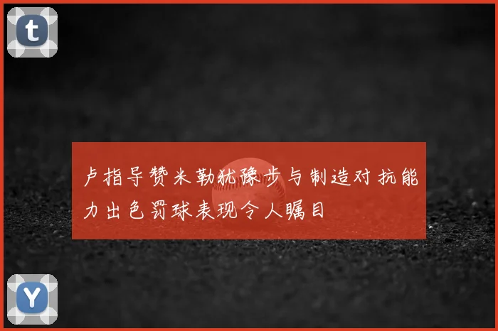 卢指导赞米勒犹豫步与制造对抗能力出色罚球表现令人瞩目