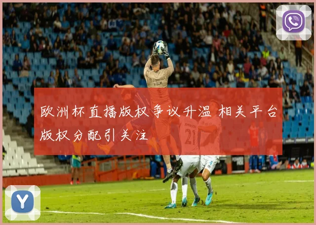 欧洲杯直播版权争议升温 相关平台版权分配引关注